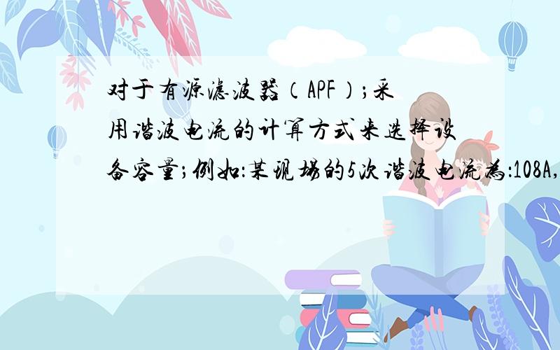 对于有源滤波器（APF）；采用谐波电流的计算方式来选择设备容量；例如：某现场的5次谐波电流为：108A,7次谐波电流为：27A,11次谐波电流为：26A,13次为：19A,17次为：16A,现场的功率因数为：0.