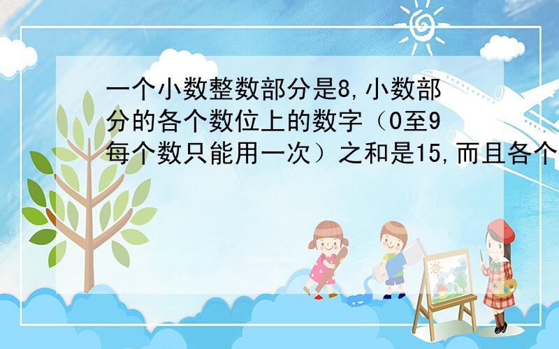 一个小数整数部分是8,小数部分的各个数位上的数字（0至9每个数只能用一次）之和是15,而且各个数位的...一个小数整数部分是8,小数部分的各个数位上的数字（0至9每个数只能用一次）之和