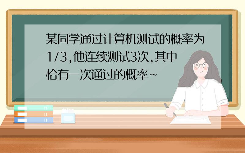 某同学通过计算机测试的概率为1/3,他连续测试3次,其中恰有一次通过的概率~