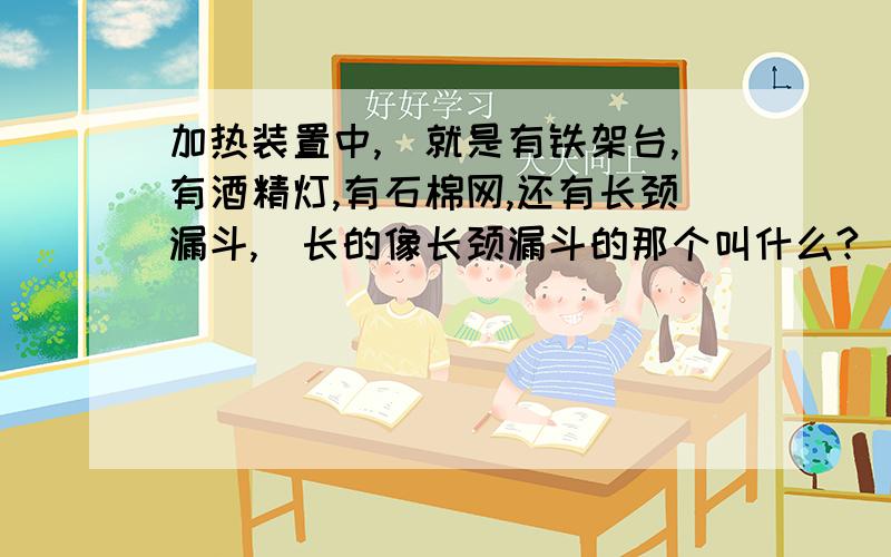 加热装置中,（就是有铁架台,有酒精灯,有石棉网,还有长颈漏斗,）长的像长颈漏斗的那个叫什么?（放在长颈漏斗的下面,酒精灯的上面）