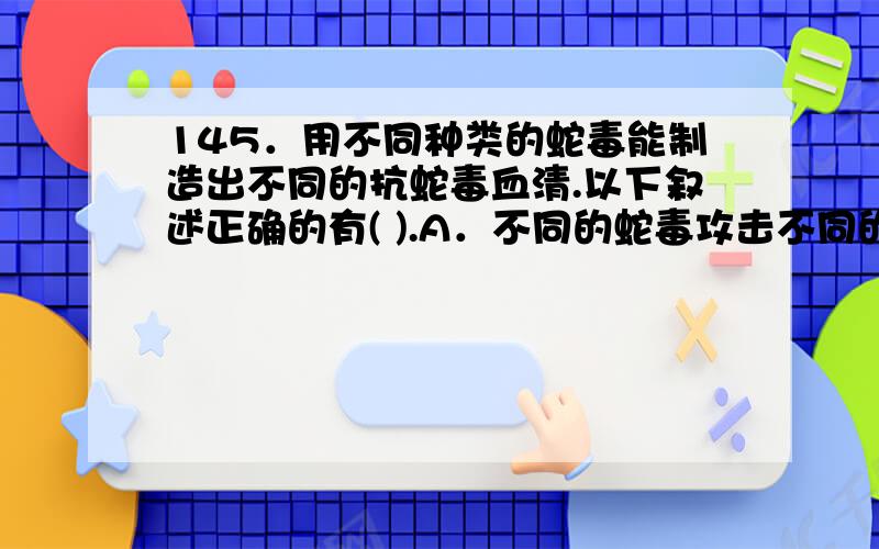 145．用不同种类的蛇毒能制造出不同的抗蛇毒血清.以下叙述正确的有( ).A．不同的蛇毒攻击不同的细胞,因为细胞表面糖蛋白分子不同B．被毒蛇咬后通过注射特异的抗蛇毒血清治疗,属于被动