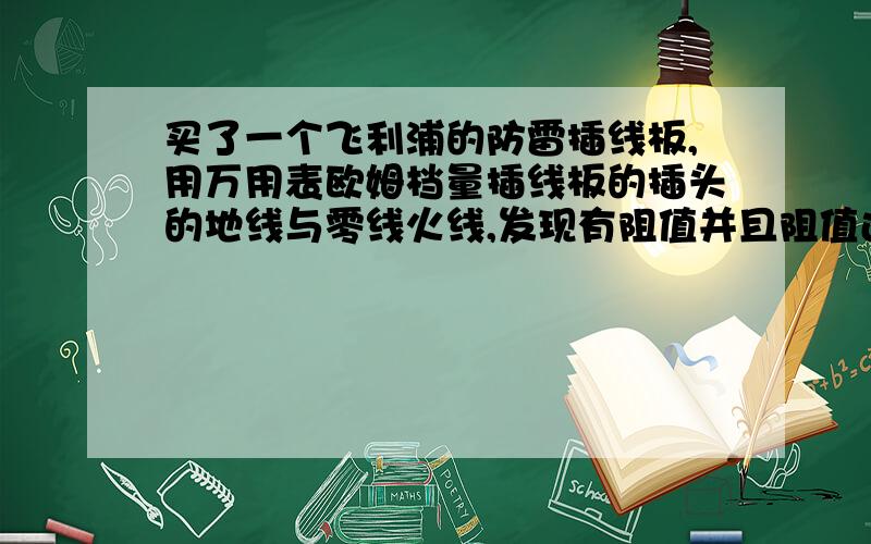 买了一个飞利浦的防雷插线板,用万用表欧姆档量插线板的插头的地线与零线火线,发现有阻值并且阻值还比较小,问：地线与零线、火线之间的阻值是否应该是无穷大的,如果有阻值,能显示出