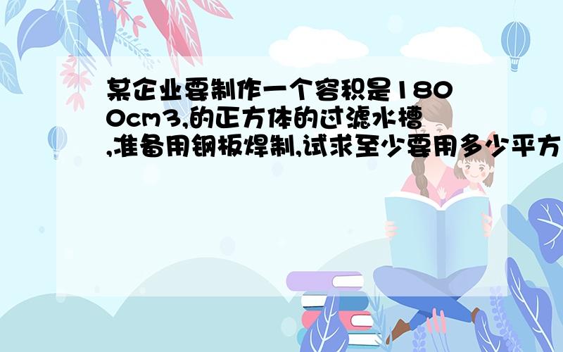 某企业要制作一个容积是1800cm3,的正方体的过滤水槽,准备用钢板焊制,试求至少要用多少平方厘米的钢板此水槽无盖,结果精确到0.01cm2 答案739.86