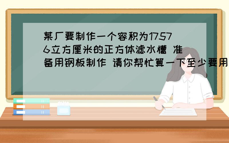 某厂要制作一个容积为17576立方厘米的正方体滤水槽 准备用钢板制作 请你帮忙算一下至少要用多少钢板?注：此水槽无盖