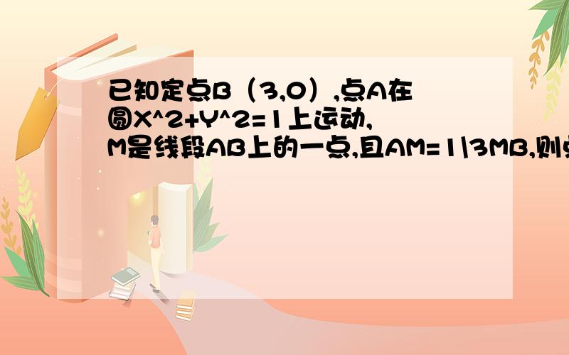 已知定点B（3,0）,点A在圆X^2+Y^2=1上运动,M是线段AB上的一点,且AM=1\3MB,则点M轨迹方程为( )