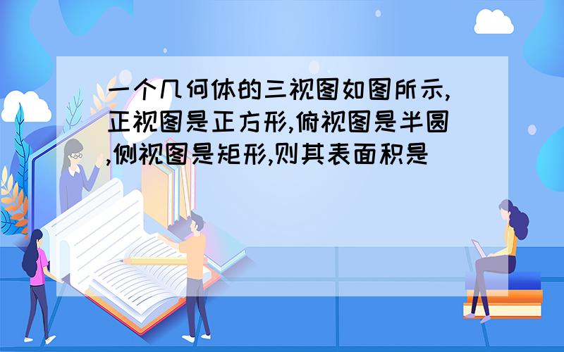 一个几何体的三视图如图所示,正视图是正方形,俯视图是半圆,侧视图是矩形,则其表面积是