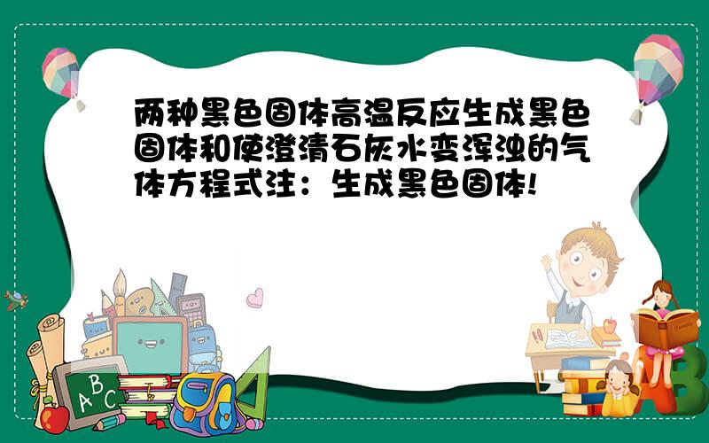 两种黑色固体高温反应生成黑色固体和使澄清石灰水变浑浊的气体方程式注：生成黑色固体!