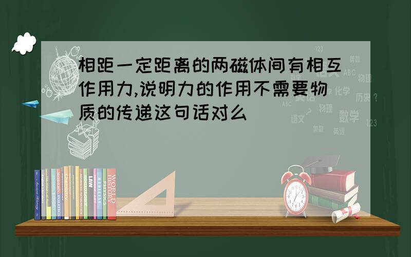 相距一定距离的两磁体间有相互作用力,说明力的作用不需要物质的传递这句话对么