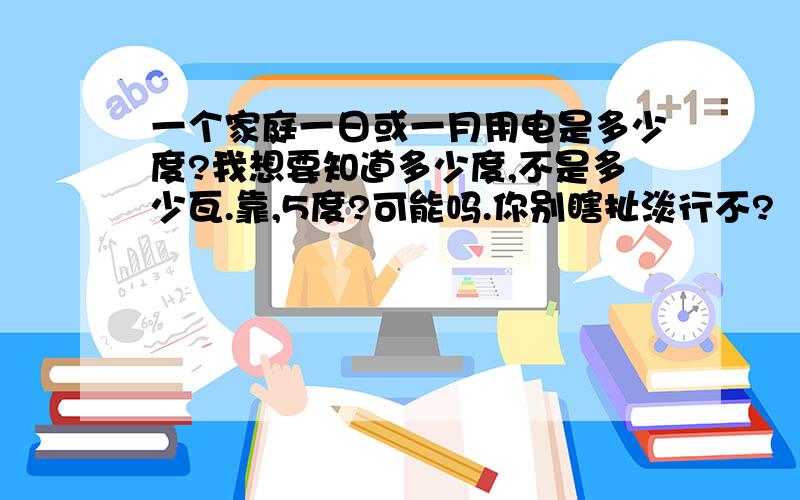 一个家庭一日或一月用电是多少度?我想要知道多少度,不是多少瓦.靠,5度?可能吗.你别瞎扯淡行不?