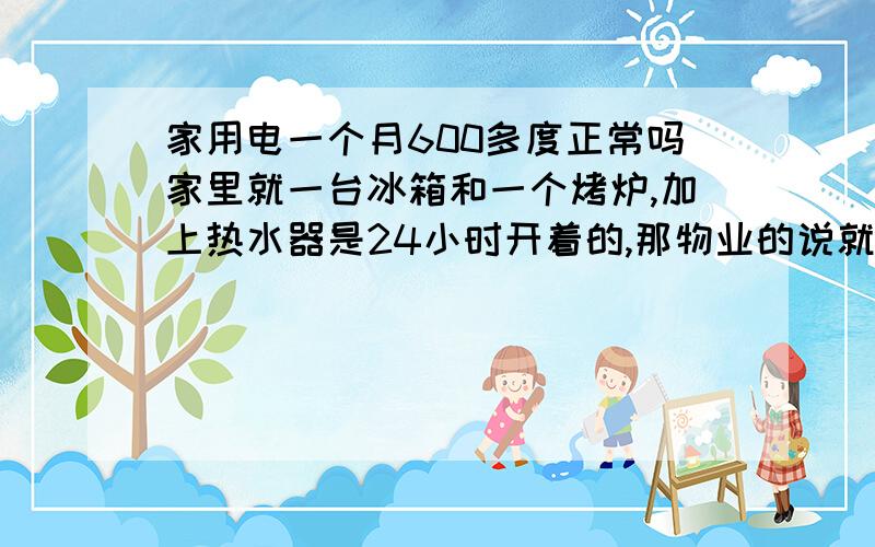 家用电一个月600多度正常吗家里就一台冰箱和一个烤炉,加上热水器是24小时开着的,那物业的说就热水器耗电,所以一个月600多度电正常.我就想光一个热水器开24小时也不需要600多度吧?请懂的