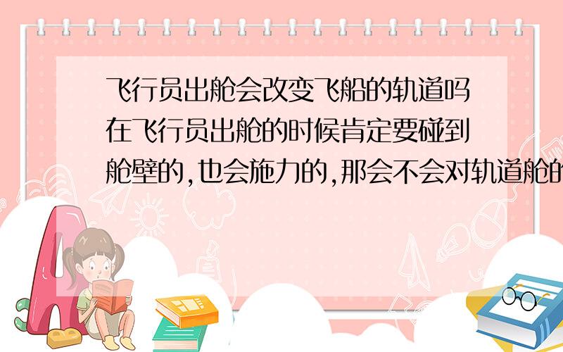 飞行员出舱会改变飞船的轨道吗在飞行员出舱的时候肯定要碰到舱壁的,也会施力的,那会不会对轨道舱的轨道产生影响呢?为什么?