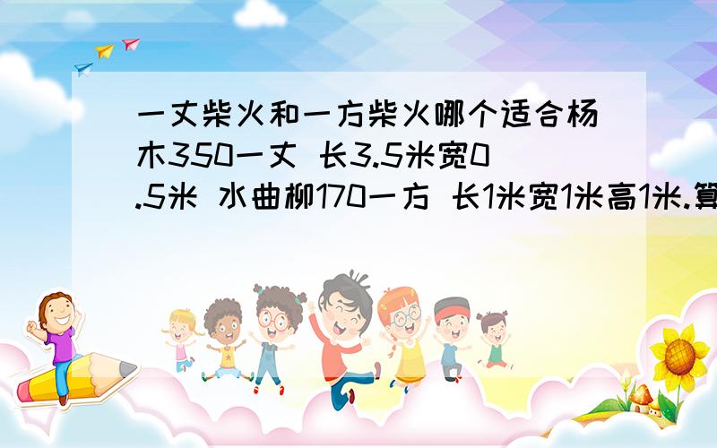 一丈柴火和一方柴火哪个适合杨木350一丈 长3.5米宽0.5米 水曲柳170一方 长1米宽1米高1米.算算哪个合适