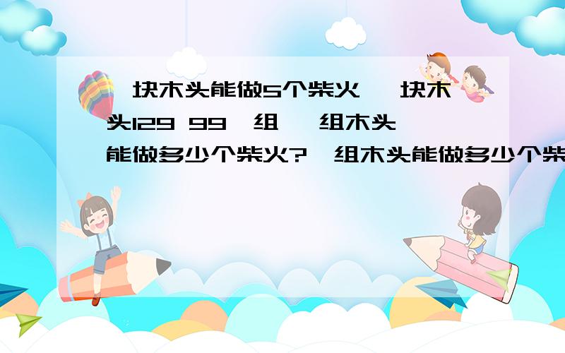 一块木头能做5个柴火 一块木头129 99一组 一组木头能做多少个柴火?一组木头能做多少个柴火?还有一组木头多少钱 然后除火柴的数量求单价 求数学好点的来 我是数学白痴的说