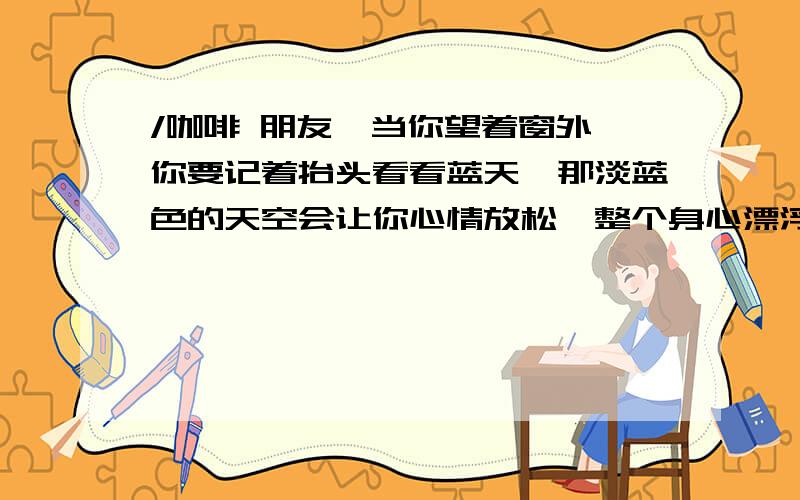 /咖啡 朋友,当你望着窗外,你要记着抬头看看蓝天,那淡蓝色的天空会让你心情放松,整个身心漂浮在白云上,慢慢的忘记自己,把自己的心交给那片湛蓝的天空.