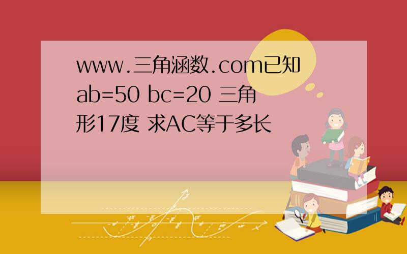 www.三角涵数.com已知ab=50 bc=20 三角形17度 求AC等于多长