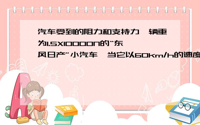 汽车受到的阻力和支持力一辆重为1.5X10000N的“东风日产”小汽车,当它以60km/h的速度在水平面上匀速行驶受到的牵引力为2000N,那么汽车受到的阻力是多少?当它在水平路面时,它受到的支持力是