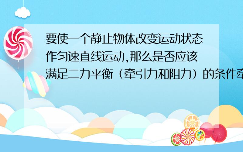 要使一个静止物体改变运动状态作匀速直线运动,那么是否应该满足二力平衡（牵引力和阻力）的条件牵引力的大小是否等于阻力?