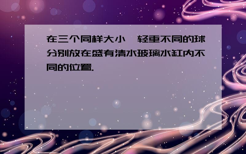 在三个同样大小,轻重不同的球分别放在盛有清水玻璃水缸内不同的位置.