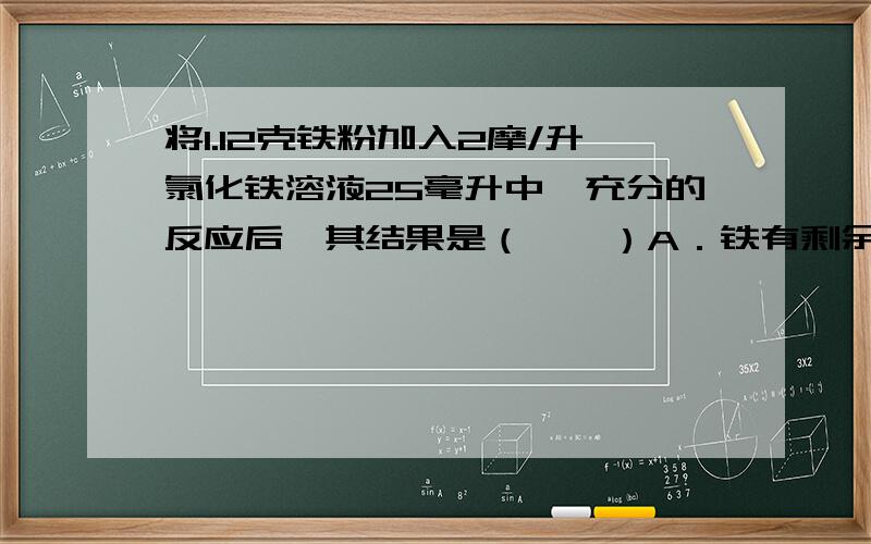 将1.12克铁粉加入2摩/升氯化铁溶液25毫升中,充分的反应后,其结果是（　　）A．铁有剩余B．往溶液中滴入无色KSCN溶液,显红色C．Fe2+与Fe3+物质的量之比为3：1D．氧化产物与还原产物的物质的