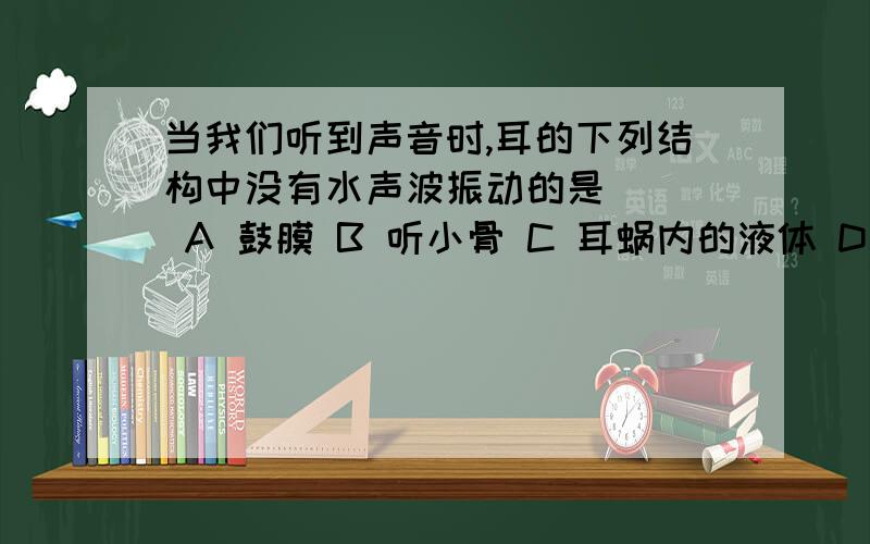 当我们听到声音时,耳的下列结构中没有水声波振动的是（ ） A 鼓膜 B 听小骨 C 耳蜗内的液体 D 听神经