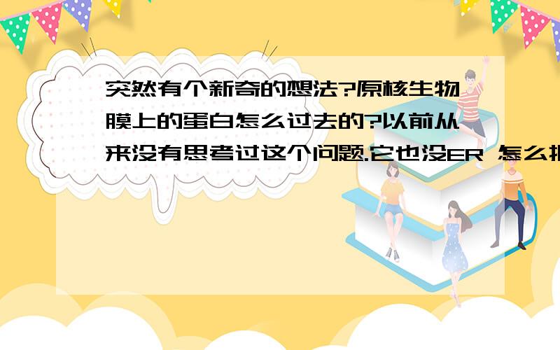 突然有个新奇的想法?原核生物膜上的蛋白怎么过去的?以前从来没有思考过这个问题.它也没ER 怎么把蛋白质弄到膜上的?另外其他结构中的蛋白是怎么过去的?比如鞭毛