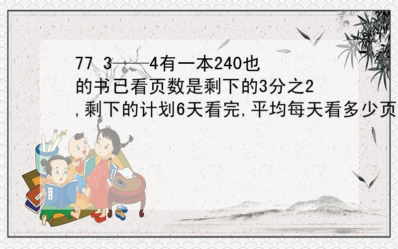 77 3——4有一本240也的书已看页数是剩下的3分之2,剩下的计划6天看完,平均每天看多少页?修一条公里,第一天修了全长的7分之2,第二天比第一天多修了60米,这时还有180米没修,这条公路全长多少