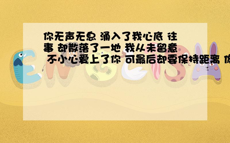 你无声无息 涌入了我心底 往事 却散落了一地 我从未留意 不小心爱上了你 可最后却要保持距离 像哪首歌我知道，旋律有点像另外一首，只有这段像。但是我不知道像哪首