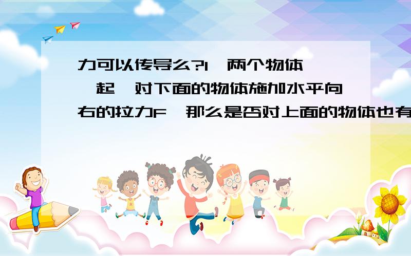 力可以传导么?1、两个物体摞一起,对下面的物体施加水平向右的拉力F,那么是否对上面的物体也有一个水平向右的拉力F呢?2、两个物体水平紧贴放置,对其中一个物体施加一个水平力F,那么是