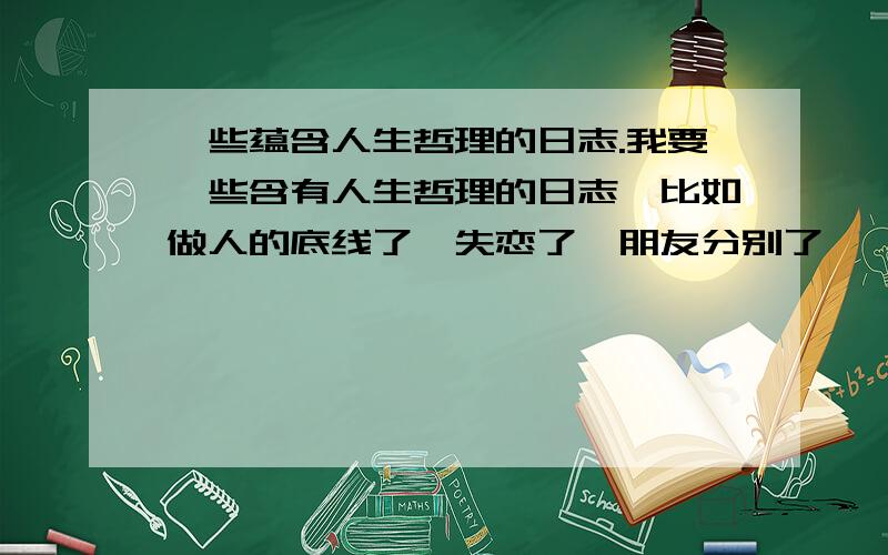 一些蕴含人生哲理的日志.我要一些含有人生哲理的日志,比如做人的底线了,失恋了,朋友分别了,一些感动人的小故事.都行.比较难,我分也不多,就求各位帮个忙了.