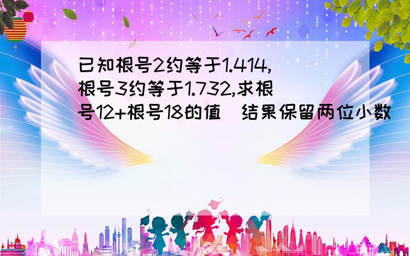 已知根号2约等于1.414,根号3约等于1.732,求根号12+根号18的值（结果保留两位小数）