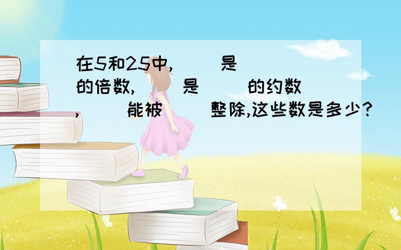 在5和25中,（ ）是（ ）的倍数,（ ）是（ ）的约数,（ ）能被（ ）整除,这些数是多少?