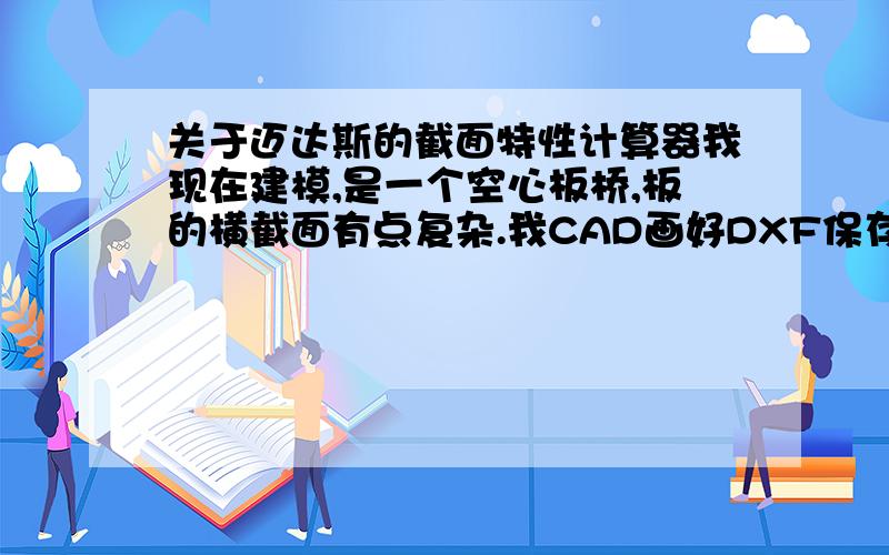 关于迈达斯的截面特性计算器我现在建模,是一个空心板桥,板的横截面有点复杂.我CAD画好DXF保存,导入截面特性计算器,为什么里边的截面没有了?只有外边的截面,成了实心的了?还有就是,除了