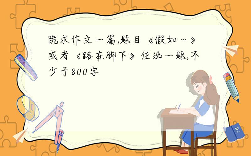 跪求作文一篇,题目《假如…》或者《路在脚下》任选一题,不少于800字