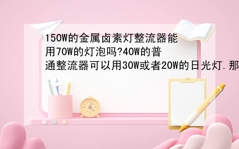 150W的金属卤素灯整流器能用70W的灯泡吗?40W的普通整流器可以用30W或者20W的日光灯.那摸请问150W的金属卤素灯整流器与触发器等能用70W的灯泡吗?