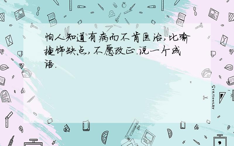 怕人知道有病而不肯医治,比喻掩饰缺点,不愿改正.说一个成语.