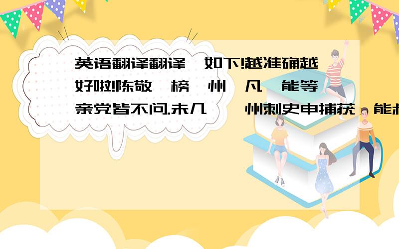 英语翻译翻译,如下!越准确越好啦!陈敬瑄榜邛州,凡阡能等亲党皆不问.未几,邛州刺史申捕获阡能叔父行全家三十五人系狱,请准法.敬瑄以问孔目官唐溪,对曰：“公已有榜,令勿问,而刺史复捕