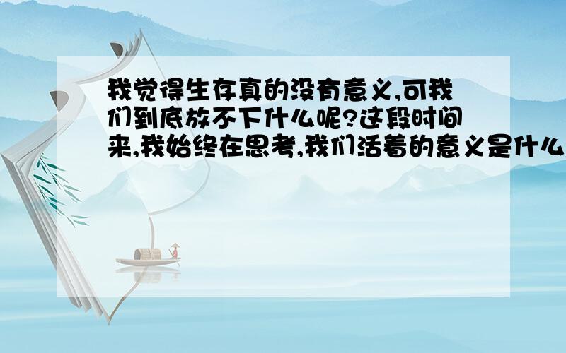 我觉得生存真的没有意义,可我们到底放不下什么呢?这段时间来,我始终在思考,我们活着的意义是什么?人类创造了多少的伟大壮举,到头来,终有一日将全部结束的!人类所做的一切只是为了生