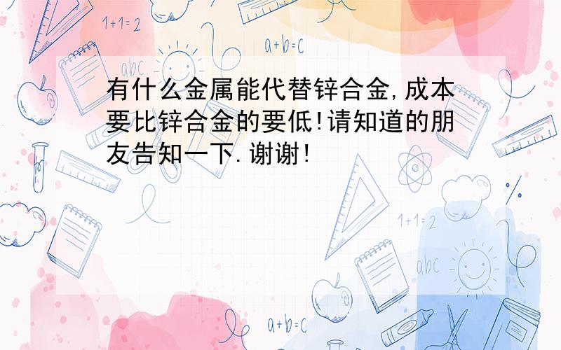 有什么金属能代替锌合金,成本要比锌合金的要低!请知道的朋友告知一下.谢谢!