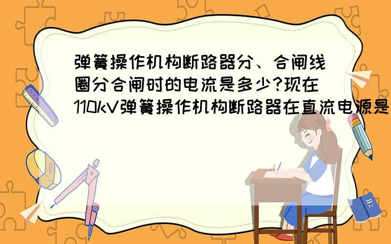 弹簧操作机构断路器分、合闸线圈分合闸时的电流是多少?现在110kV弹簧操作机构断路器在直流电源是110V时分、合闸线圈分合闸时的电流一般是多少,最大的又是多少?在直流电源是220V时分、合