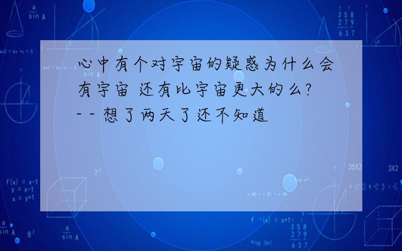 心中有个对宇宙的疑惑为什么会有宇宙 还有比宇宙更大的么?- - 想了两天了还不知道