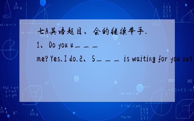 七A英语题目、会的继续举手.1、Do you u___ me?Yes,I do.2、S___ is waiting for you outside the gate3、The dictionary is___(help) to us.4、Don't stay ___(外面) too late5、His English is ____(出色的) in our class.6、You can buy all