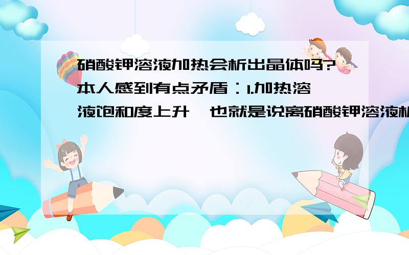 硝酸钾溶液加热会析出晶体吗?本人感到有点矛盾：1.加热溶液饱和度上升,也就是说离硝酸钾溶液析出固体的距离越来越远,也就是越来越不容易析出晶体.2.但是加热同时会蒸发水分,这样又很