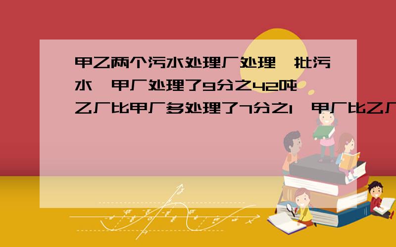 甲乙两个污水处理厂处理一批污水,甲厂处理了9分之42吨,乙厂比甲厂多处理了7分之1,甲厂比乙厂少处理多少吨污水?