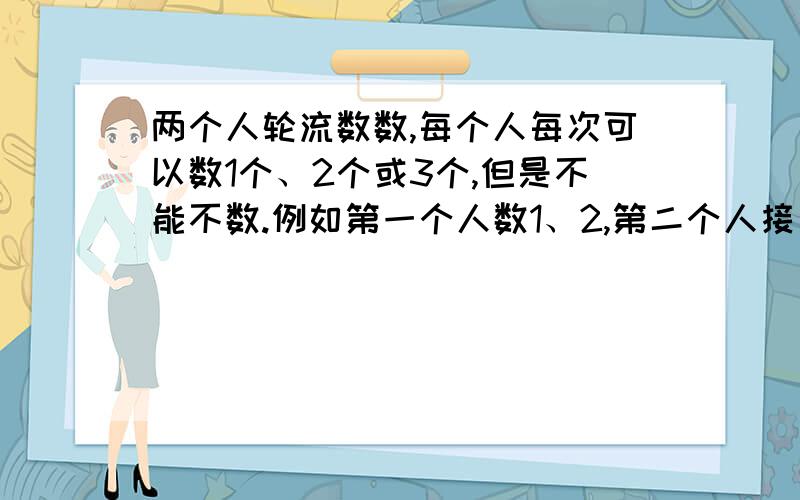 两个人轮流数数,每个人每次可以数1个、2个或3个,但是不能不数.例如第一个人数1、2,第二个人接着往下数,他可以数3,也可以数3、4,还可以数3、4、5.如此继续数下去,谁数到100,谁就算胜,请你试