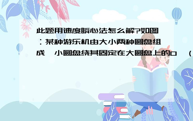 此题用速度瞬心法怎么解?如图：某种游乐机由大小两种圆盘组成,小圆盘绕其固定在大圆盘上的O'（小圆）轴以角速度ω‘（相对大圆盘）旋转,大圆盘以角速度ω（相对于地面）绕中心轴O旋转