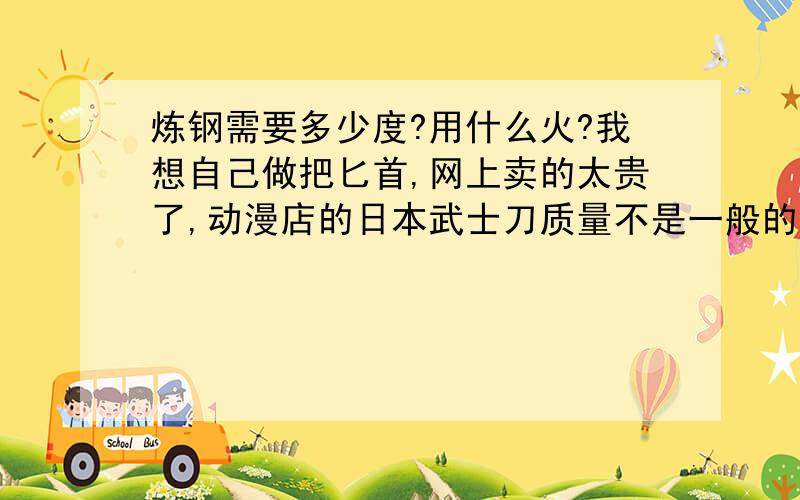 炼钢需要多少度?用什么火?我想自己做把匕首,网上卖的太贵了,动漫店的日本武士刀质量不是一般的差,而且不喜欢,想自己做一把.1.找不到原材料,只有用废钢,不知道那些切割片可以不?钢筋、