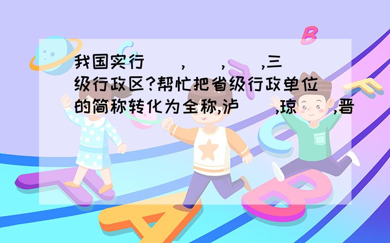 我国实行__,__,__,三级行政区?帮忙把省级行政单位的简称转化为全称,泸__,琼__,晋__,赣__,粤.