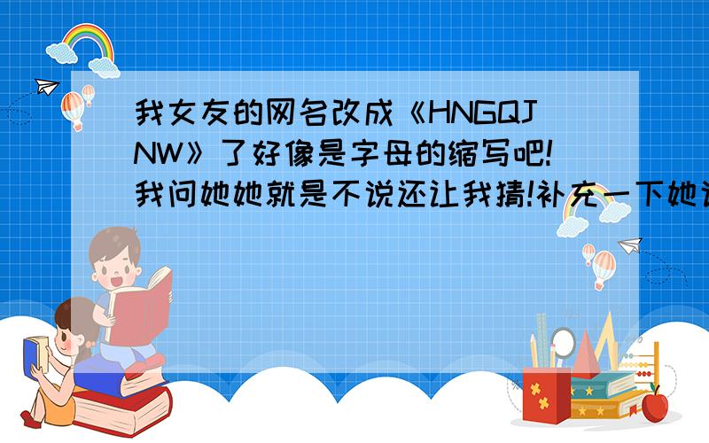 我女友的网名改成《HNGQJNW》了好像是字母的缩写吧!我问她她就是不说还让我猜!补充一下她说把名字拼一下要拆开后再看每个首字母》她叫“魏新娥”谁能帮我拆下啊!