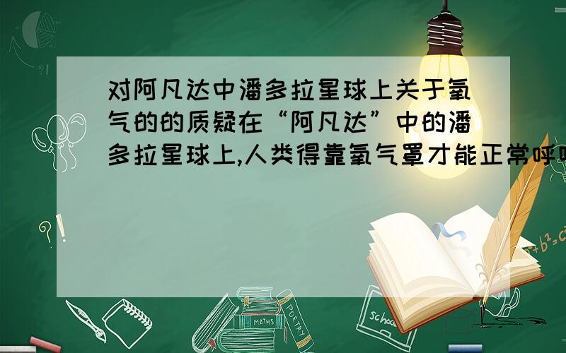 对阿凡达中潘多拉星球上关于氧气的的质疑在“阿凡达”中的潘多拉星球上,人类得靠氧气罩才能正常呼吸,但火为何却能在潘多拉星球上燃烧呢?这是不是“阿凡达”中许多细节错误中的一个