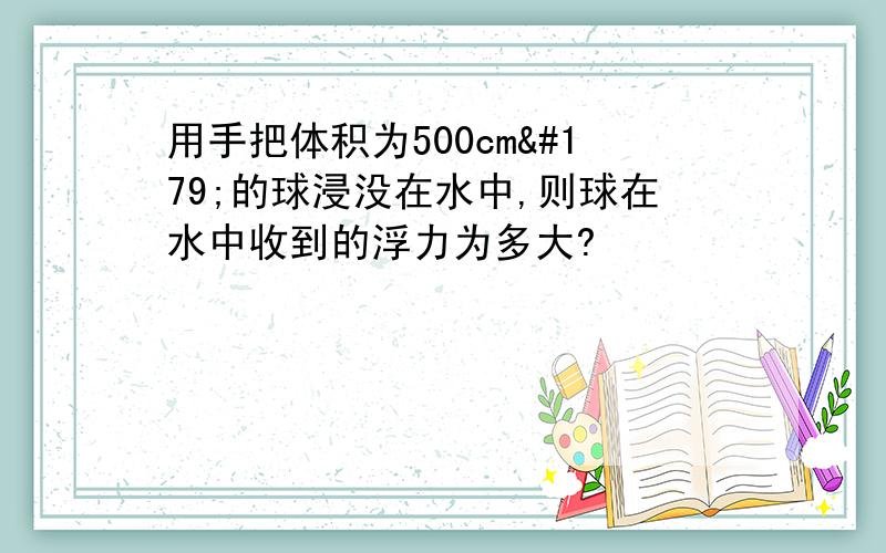 用手把体积为500cm³的球浸没在水中,则球在水中收到的浮力为多大?